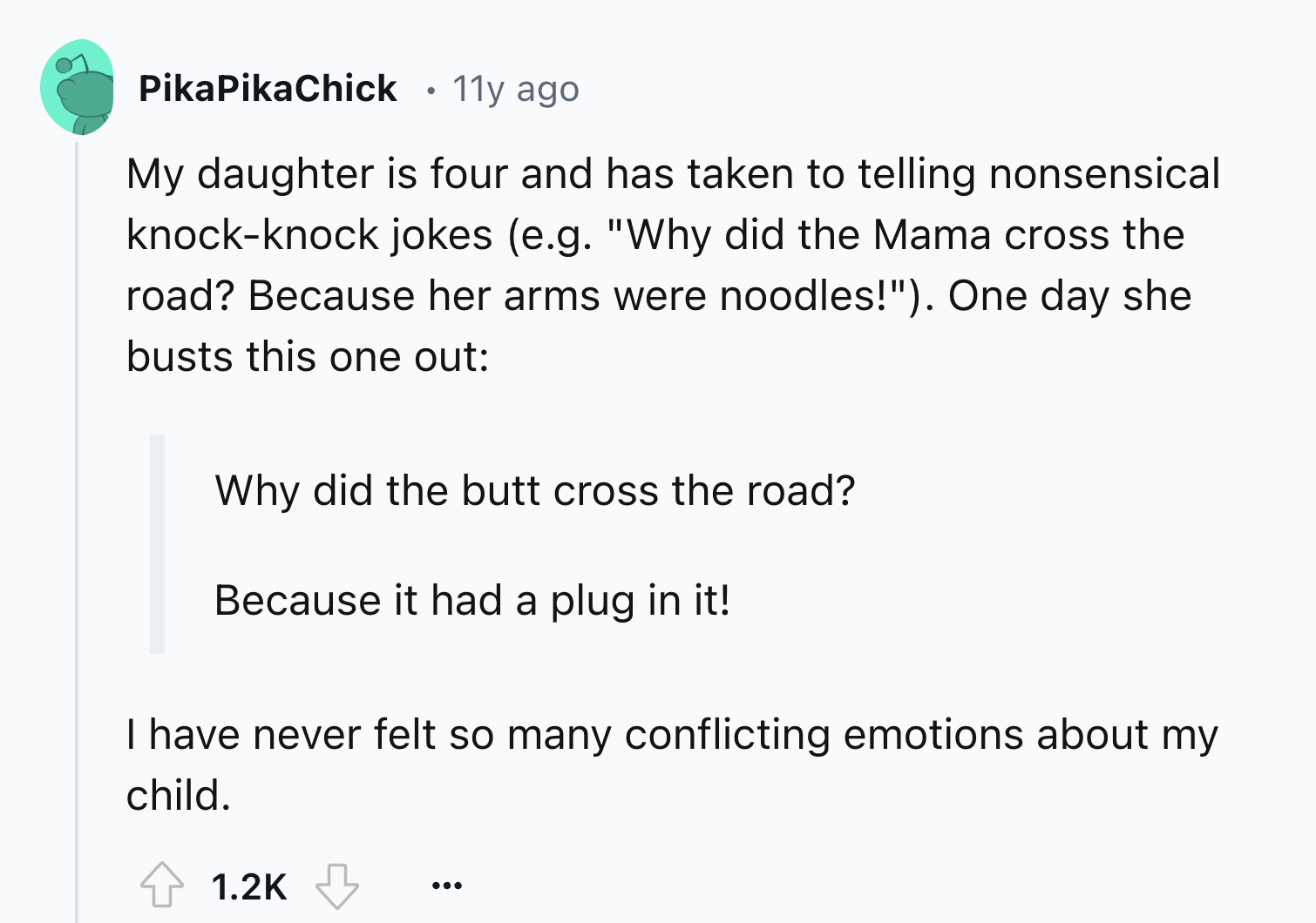 screenshot - PikaPikaChick 11y ago My daughter is four and has taken to telling nonsensical knockknock jokes e.g. "Why did the Mama cross the road? Because her arms were noodles!". One day she busts this one out Why did the butt cross the road? Because it